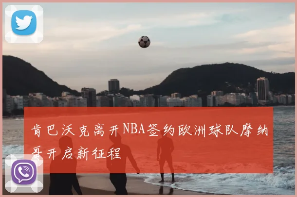 肯巴沃克离开NBA签约欧洲球队摩纳哥开启新征程