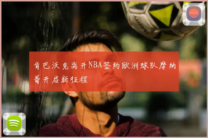 肯巴沃克离开NBA签约欧洲球队摩纳哥开启新征程