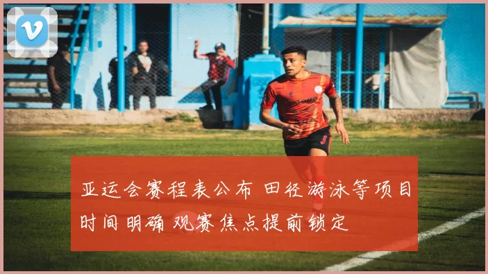 亚运会赛程表公布 田径游泳等项目时间明确 观赛焦点提前锁定