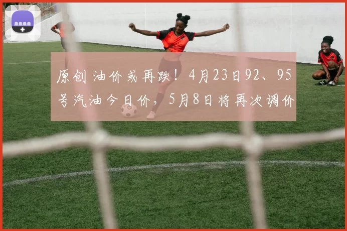 原创 油价或再跌！4月23日92、95号汽油今日价，5月8日将再次调价