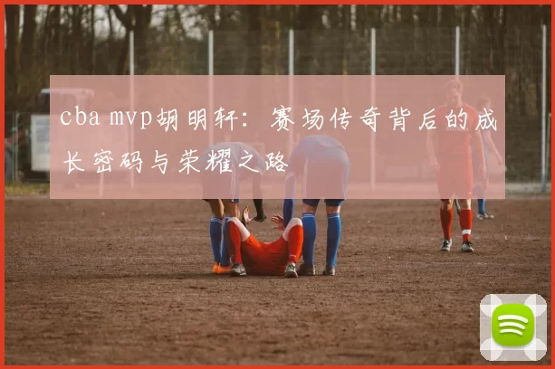 cba mvp胡明轩：赛场传奇背后的成长密码与荣耀之路