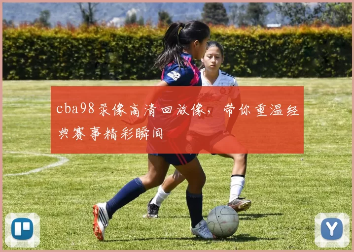 cba98录像高清回放像，带你重温经典赛事精彩瞬间