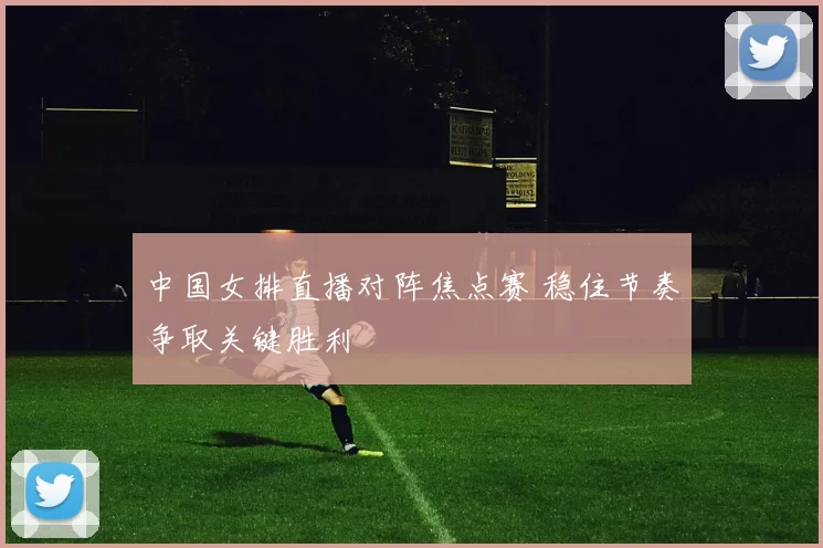 中国女排直播对阵焦点赛 稳住节奏争取关键胜利