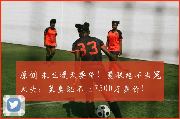 原创 米兰漫天要价！曼联绝不当冤大头，莱奥配不上7500万身价！