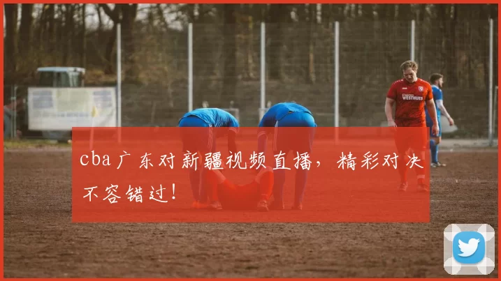 cba广东对新疆视频直播，精彩对决不容错过！