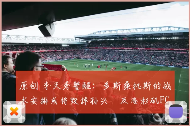 原创 李天秀警醒：多斯桑托斯的战术安排或将毁掉孙兴慜及洛杉矶FC整个赛季