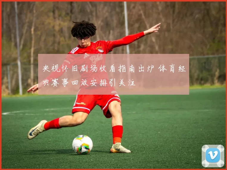 央视怀旧剧场收看指南出炉 体育经典赛事回放安排引关注