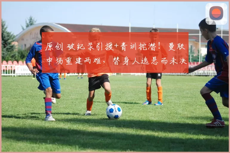 原创 破纪录引援+青训挖潜！曼联中场重建两难，替身人选悬而未决