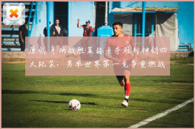 原创 辛纳战胜莱赫卡夺冠封神创四大纪录，男单世界第一竞争重燃战火