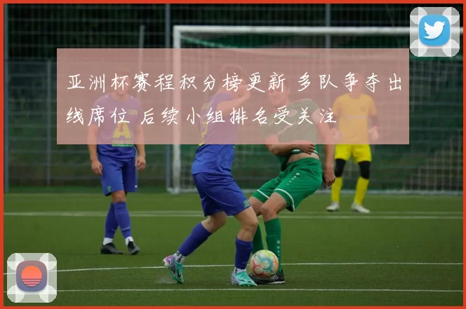 亚洲杯赛程积分榜更新 多队争夺出线席位 后续小组排名受关注