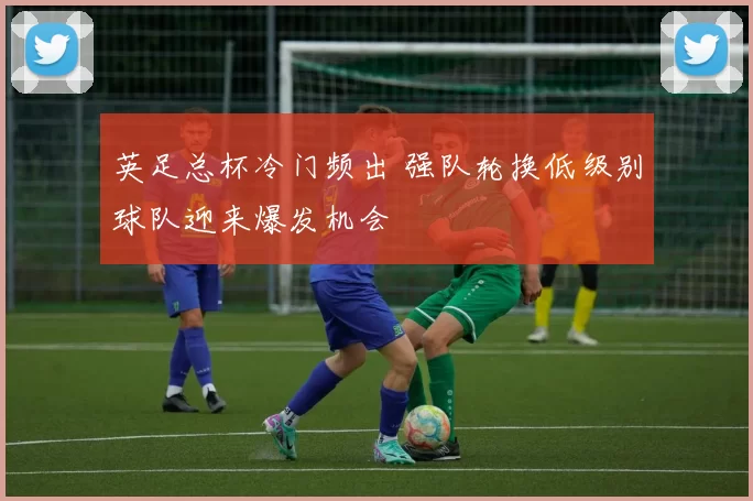 英足总杯冷门频出 强队轮换低级别球队迎来爆发机会