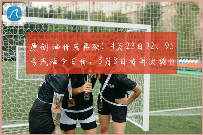 原创 油价或再跌！4月23日92、95号汽油今日价，5月8日将再次调价
