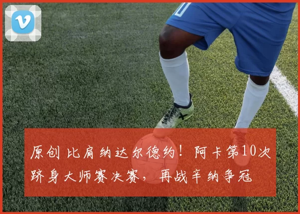 原创 比肩纳达尔德约！阿卡第10次跻身大师赛决赛，再战辛纳争冠