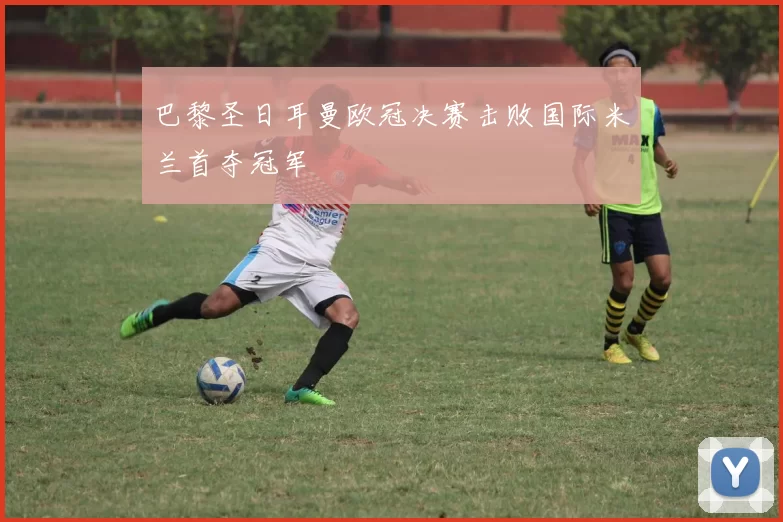 巴黎圣日耳曼欧冠决赛击败国际米兰首夺冠军