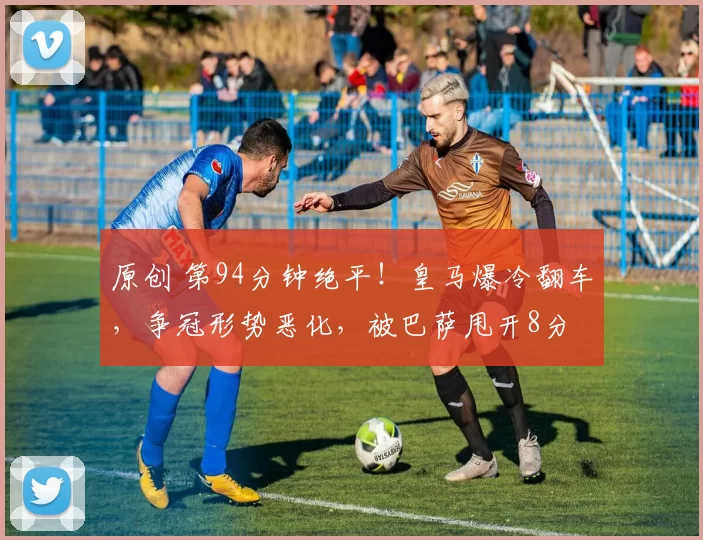 原创 第94分钟绝平！皇马爆冷翻车，争冠形势恶化，被巴萨甩开8分