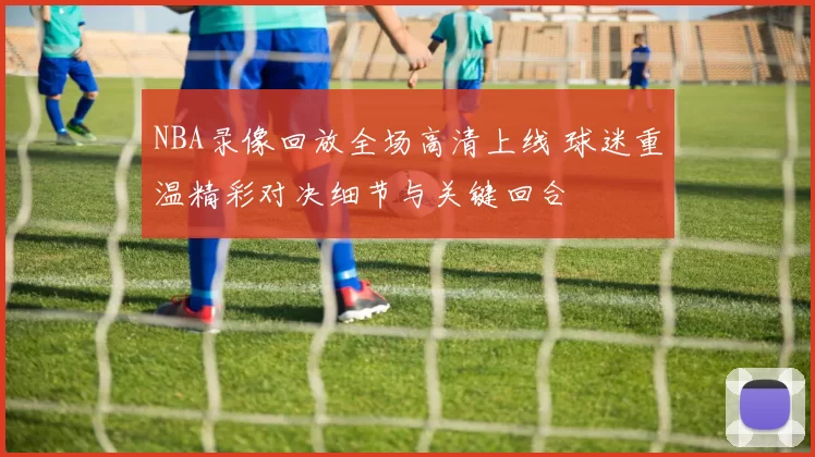 NBA录像回放全场高清上线 球迷重温精彩对决细节与关键回合