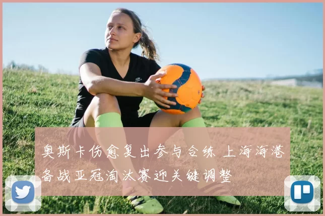 奥斯卡伤愈复出参与合练 上海海港备战亚冠淘汰赛迎关键调整