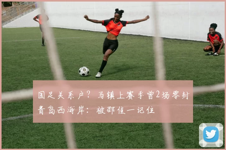 国足关系户？马镇上赛季曾2场零封青岛西海岸：被邵佳一记住