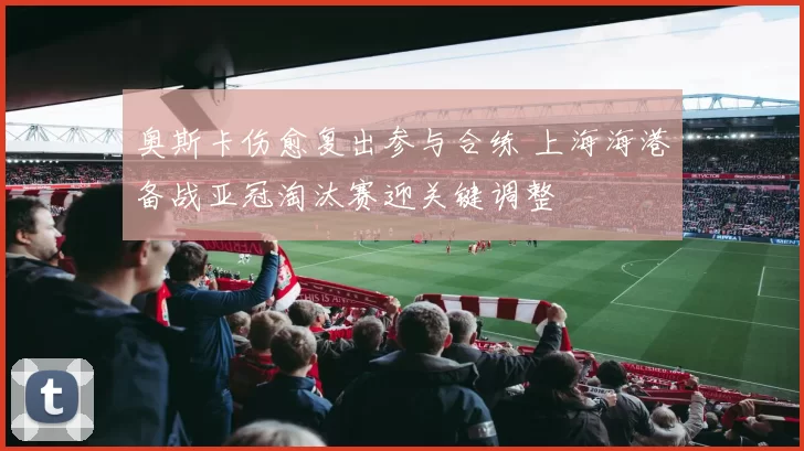 奥斯卡伤愈复出参与合练 上海海港备战亚冠淘汰赛迎关键调整