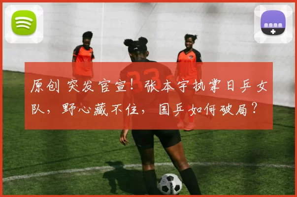 原创 突发官宣！张本宇执掌日乒女队，野心藏不住，国乒如何破局？