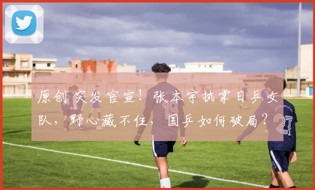 原创 突发官宣!张本宇执掌日乒女队,野心藏不住,国乒如何破局?